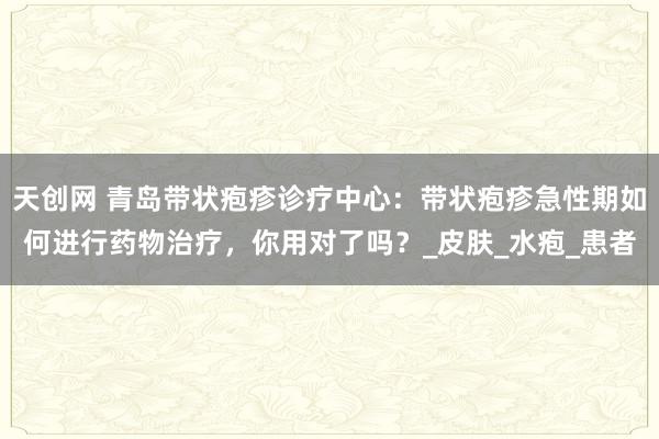 天创网 青岛带状疱疹诊疗中心：带状疱疹急性期如何进行药物治疗，你用对了吗？_皮肤_水疱_患者