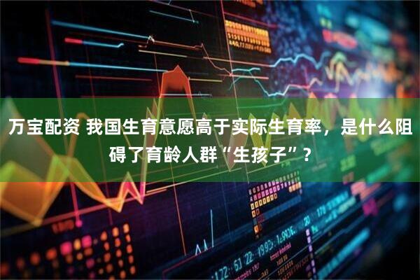万宝配资 我国生育意愿高于实际生育率，是什么阻碍了育龄人群“生孩子”？