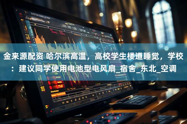 金来源配资 哈尔滨高温，高校学生楼道睡觉，学校：建议同学使用电池型电风扇_宿舍_东北_空调