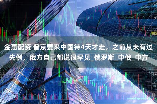 金惠配资 普京要来中国待4天才走，之前从未有过先例，俄方自己都说很罕见_俄罗斯_中俄_中方