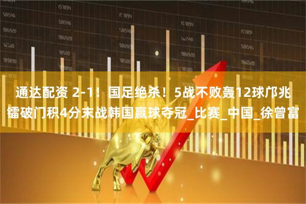 通达配资 2-1！国足绝杀！5战不败轰12球邝兆镭破门积4分末战韩国赢球夺冠_比赛_中国_徐曾富