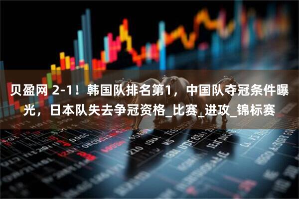 贝盈网 2-1！韩国队排名第1，中国队夺冠条件曝光，日本队失去争冠资格_比赛_进攻_锦标赛