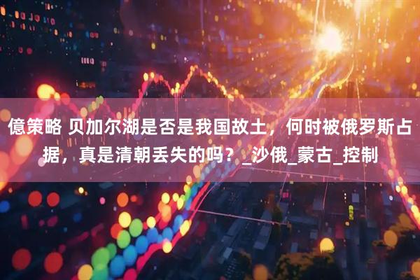 億策略 贝加尔湖是否是我国故土，何时被俄罗斯占据，真是清朝丢失的吗？_沙俄_蒙古_控制