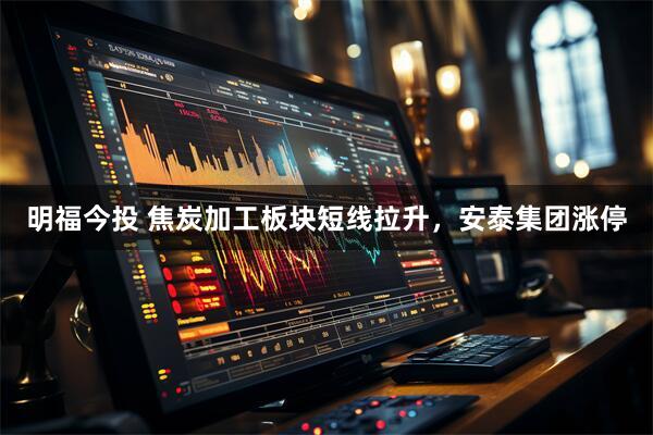 明福今投 焦炭加工板块短线拉升，安泰集团涨停
