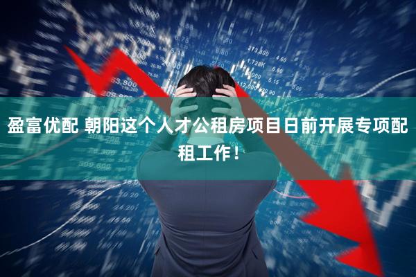 盈富优配 朝阳这个人才公租房项目日前开展专项配租工作！