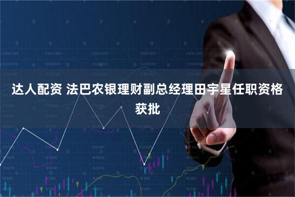 达人配资 法巴农银理财副总经理田宇星任职资格获批