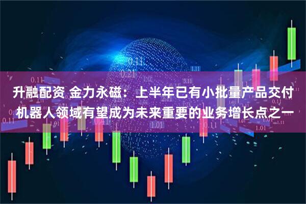 升融配资 金力永磁：上半年已有小批量产品交付 机器人领域有望成为未来重要的业务增长点之一