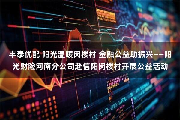 丰泰优配 阳光温暖闵楼村 金融公益助振兴——阳光财险河南分公司赴信阳闵楼村开展公益活动