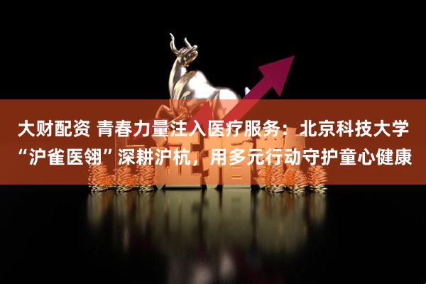 大财配资 青春力量注入医疗服务：北京科技大学“沪雀医翎”深耕沪杭，用多元行动守护童心健康