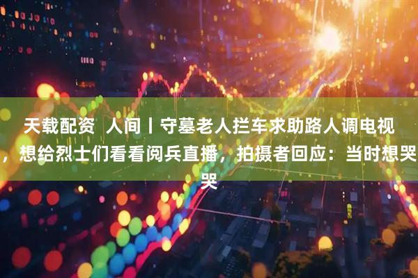 天载配资  人间丨守墓老人拦车求助路人调电视，想给烈士们看看阅兵直播，拍摄者回应：当时想哭